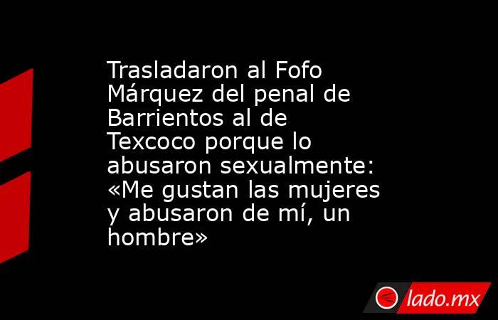Trasladaron al Fofo Márquez del penal de Barrientos al de Texcoco porque lo abusaron sexualmente: «Me gustan las mujeres y abusaron de mí, un hombre». Noticias en tiempo real