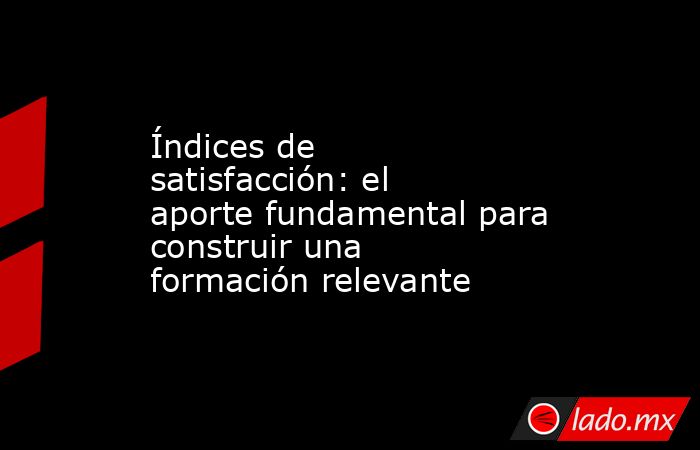 Índices de satisfacción: el aporte fundamental para construir una formación relevante . Noticias en tiempo real