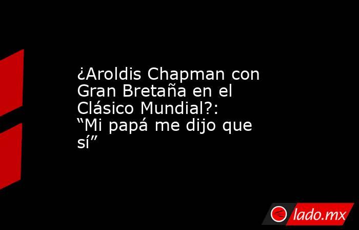 ¿Aroldis Chapman con Gran Bretaña en el Clásico Mundial?: “Mi papá me dijo que sí”. Noticias en tiempo real
