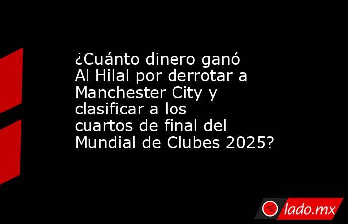 ¿Cuánto dinero ganó Al Hilal por derrotar a Manchester City y clasificar a los cuartos de final del Mundial de Clubes 2025?. Noticias en tiempo real