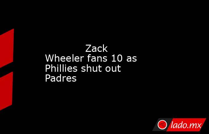             Zack Wheeler fans 10 as Phillies shut out Padres        . Noticias en tiempo real