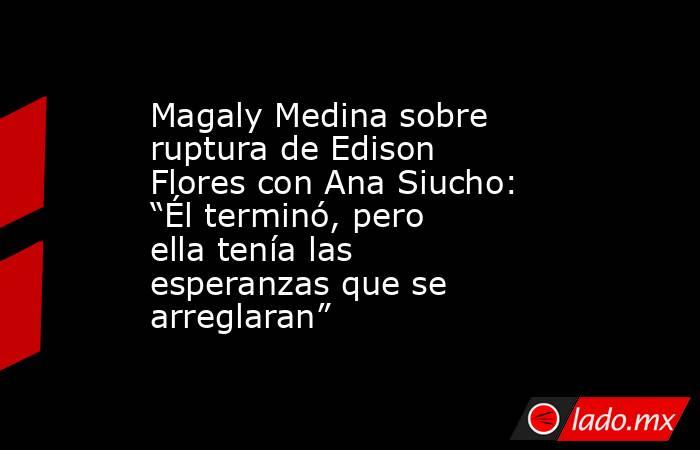 Magaly Medina sobre ruptura de Edison Flores con Ana Siucho: “Él terminó, pero ella tenía las esperanzas que se arreglaran”. Noticias en tiempo real