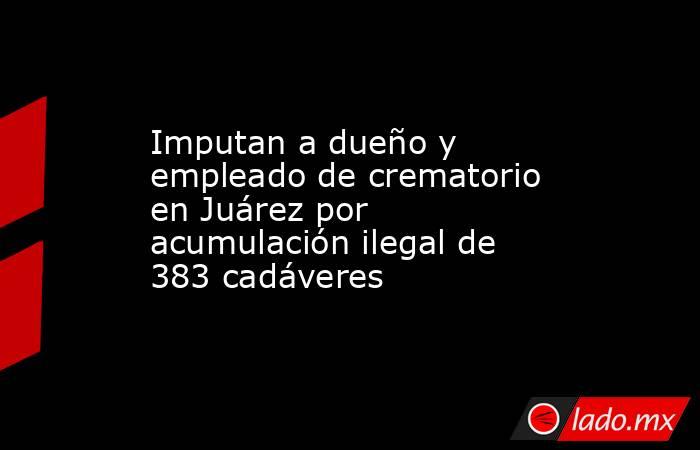 Imputan a dueño y empleado de crematorio en Juárez por acumulación ilegal de 383 cadáveres. Noticias en tiempo real