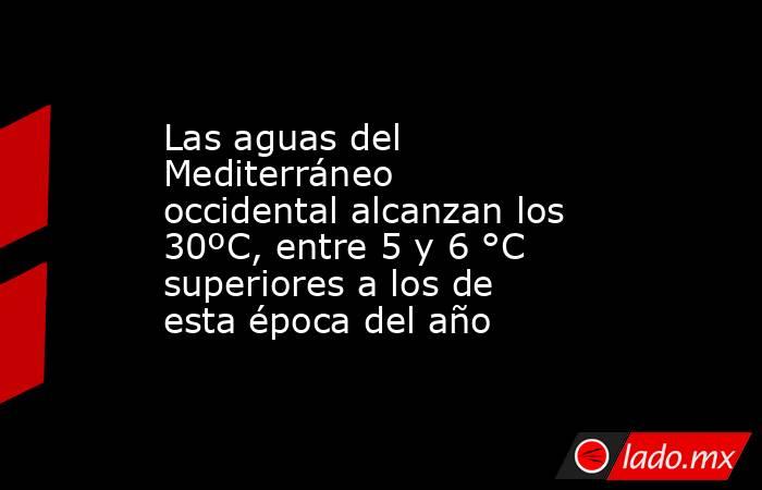 Las aguas del Mediterráneo occidental alcanzan los 30ºC, entre 5 y 6 °C superiores a los de esta época del año. Noticias en tiempo real