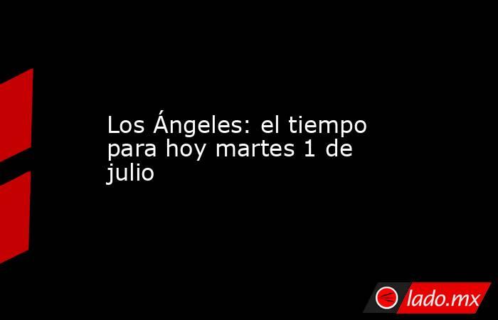 Los Ángeles: el tiempo para hoy martes 1 de julio. Noticias en tiempo real