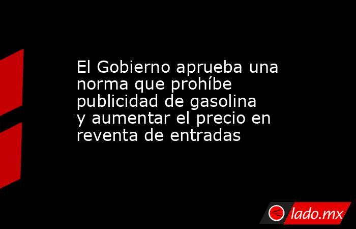 El Gobierno aprueba una norma que prohíbe publicidad de gasolina y aumentar el precio en reventa de entradas. Noticias en tiempo real