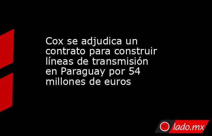 Cox se adjudica un contrato para construir líneas de transmisión en Paraguay por 54 millones de euros. Noticias en tiempo real
