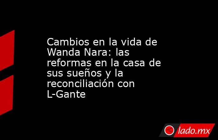 Cambios en la vida de Wanda Nara: las reformas en la casa de sus sueños y la reconciliación con L-Gante. Noticias en tiempo real
