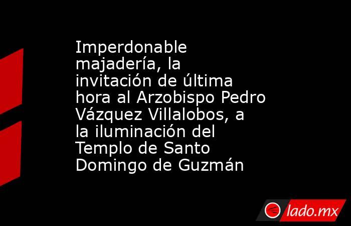 Imperdonable majadería, la invitación de última hora al Arzobispo Pedro Vázquez Villalobos, a la iluminación del Templo de Santo Domingo de Guzmán    . Noticias en tiempo real
