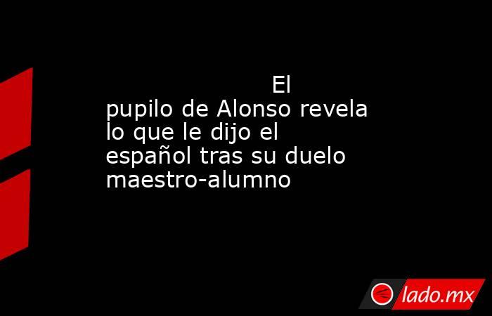                                             El pupilo de Alonso revela lo que le dijo el español tras su duelo maestro-alumno                                         . Noticias en tiempo real