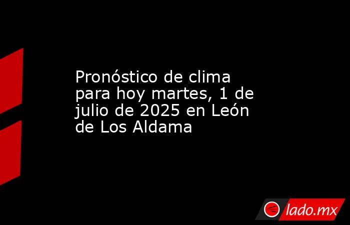 Pronóstico de clima para hoy martes, 1 de julio de 2025 en León de Los Aldama. Noticias en tiempo real