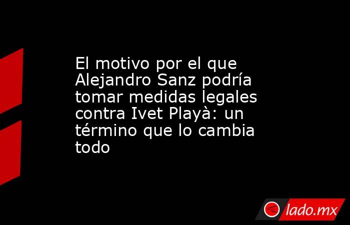 El motivo por el que Alejandro Sanz podría tomar medidas legales contra Ivet Playà: un término que lo cambia todo. Noticias en tiempo real