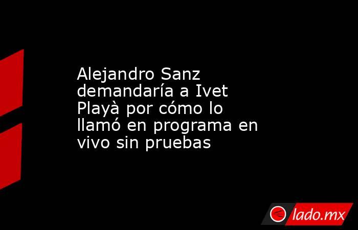 Alejandro Sanz demandaría a Ivet Playà por cómo lo llamó en programa en vivo sin pruebas. Noticias en tiempo real