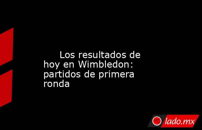                                                                                                                              Los resultados de hoy en Wimbledon: partidos de primera ronda                                                                     . Noticias en tiempo real