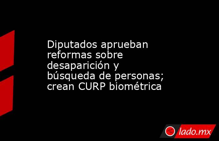 Diputados aprueban reformas sobre desaparición y búsqueda de personas; crean CURP biométrica. Noticias en tiempo real