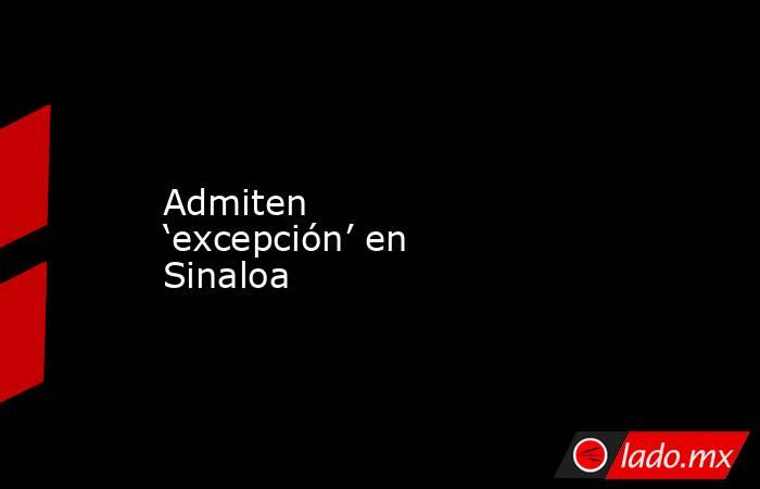 Admiten ‘excepción’ en Sinaloa. Noticias en tiempo real