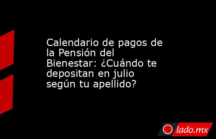 Calendario de pagos de la Pensión del Bienestar: ¿Cuándo te depositan en julio según tu apellido?. Noticias en tiempo real