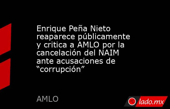 Enrique Peña Nieto reaparece públicamente y critica a AMLO por la cancelación del NAIM ante acusaciones de “corrupción”. Noticias en tiempo real