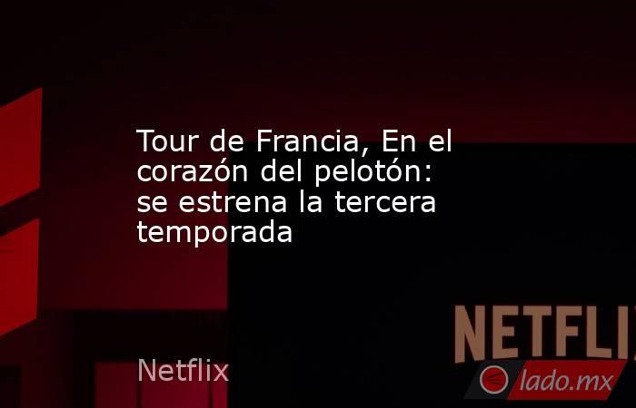Tour de Francia, En el corazón del pelotón: se estrena la tercera temporada. Noticias en tiempo real