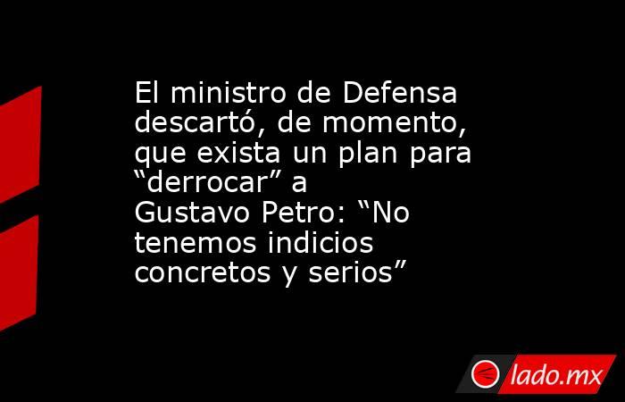 El ministro de Defensa descartó, de momento, que exista un plan para “derrocar” a Gustavo Petro: “No tenemos indicios concretos y serios”. Noticias en tiempo real