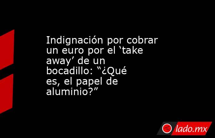 Indignación por cobrar un euro por el ‘take away’ de un bocadillo: “¿Qué es, el papel de aluminio?”. Noticias en tiempo real