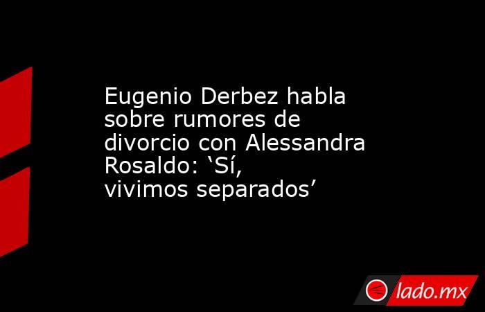 Eugenio Derbez habla sobre rumores de divorcio con Alessandra Rosaldo: ‘Sí, vivimos separados’. Noticias en tiempo real