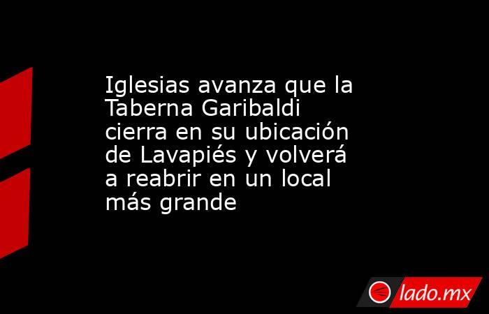 Iglesias avanza que la Taberna Garibaldi cierra en su ubicación de Lavapiés y volverá a reabrir en un local más grande. Noticias en tiempo real