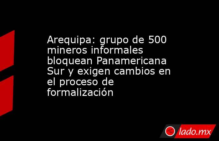 Arequipa: grupo de 500 mineros informales bloquean Panamericana Sur y exigen cambios en el proceso de formalización. Noticias en tiempo real