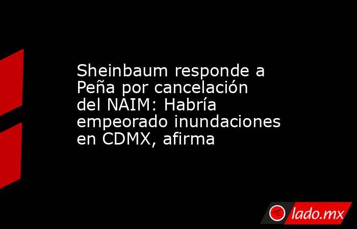 Sheinbaum responde a Peña por cancelación del NAIM: Habría empeorado inundaciones en CDMX, afirma. Noticias en tiempo real