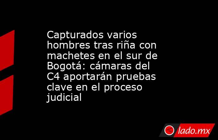 Capturados varios hombres tras riña con machetes en el sur de Bogotá: cámaras del C4 aportarán pruebas clave en el proceso judicial. Noticias en tiempo real