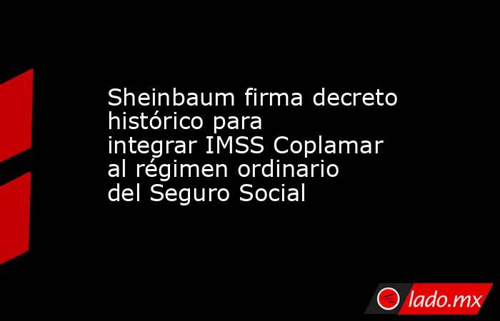 Sheinbaum firma decreto histórico para integrar IMSS Coplamar al régimen ordinario del Seguro Social. Noticias en tiempo real