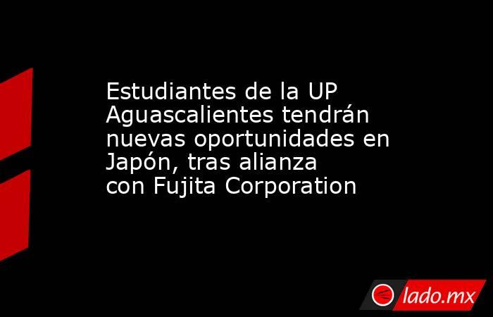 Estudiantes de la UP Aguascalientes tendrán nuevas oportunidades en Japón, tras alianza con Fujita Corporation. Noticias en tiempo real