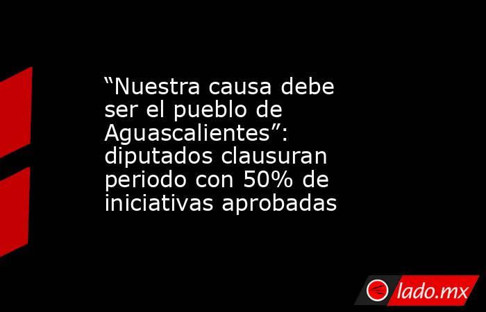 “Nuestra causa debe ser el pueblo de Aguascalientes”: diputados clausuran periodo con 50% de iniciativas aprobadas. Noticias en tiempo real