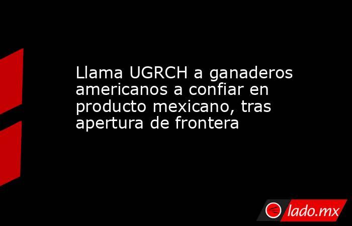 Llama UGRCH a ganaderos americanos a confiar en producto mexicano, tras apertura de frontera. Noticias en tiempo real