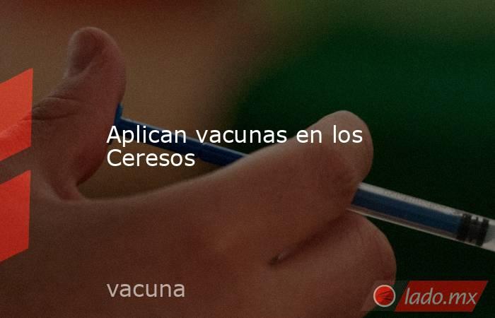 Aplican vacunas en los Ceresos. Noticias en tiempo real