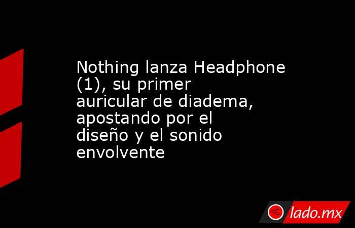 Nothing lanza Headphone (1), su primer auricular de diadema, apostando por el diseño y el sonido envolvente. Noticias en tiempo real