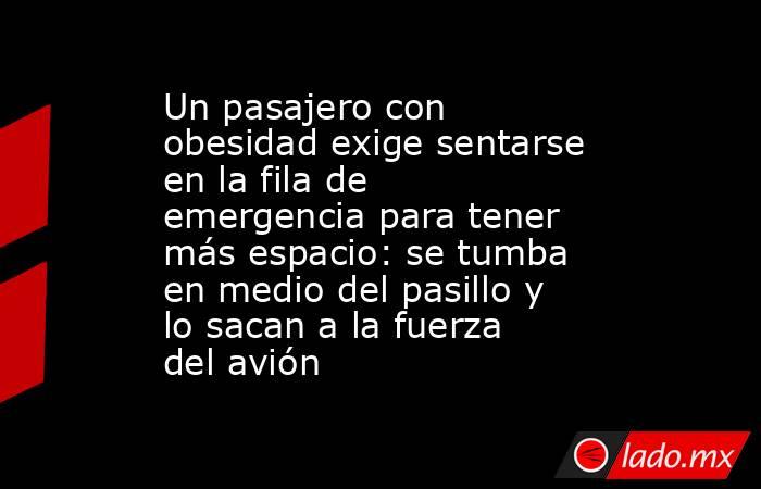Un pasajero con obesidad exige sentarse en la fila de emergencia para tener más espacio: se tumba en medio del pasillo y lo sacan a la fuerza del avión. Noticias en tiempo real