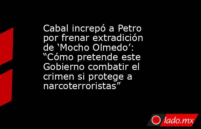 Cabal increpó a Petro por frenar extradición de ‘Mocho Olmedo’: “Cómo pretende este Gobierno combatir el crimen si protege a narcoterroristas”. Noticias en tiempo real