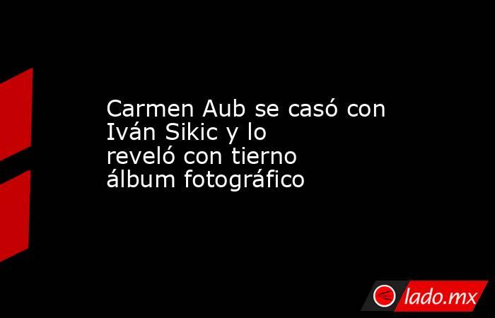 Carmen Aub se casó con Iván Sikic y lo reveló con tierno álbum fotográfico. Noticias en tiempo real