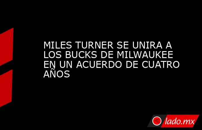 MILES TURNER SE UNIRA A LOS BUCKS DE MILWAUKEE EN UN ACUERDO DE CUATRO AÑOS. Noticias en tiempo real