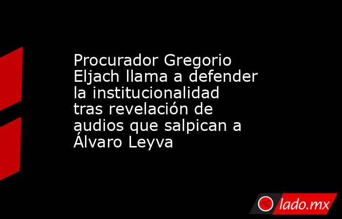 Procurador Gregorio Eljach llama a defender la institucionalidad tras revelación de audios que salpican a Álvaro Leyva. Noticias en tiempo real