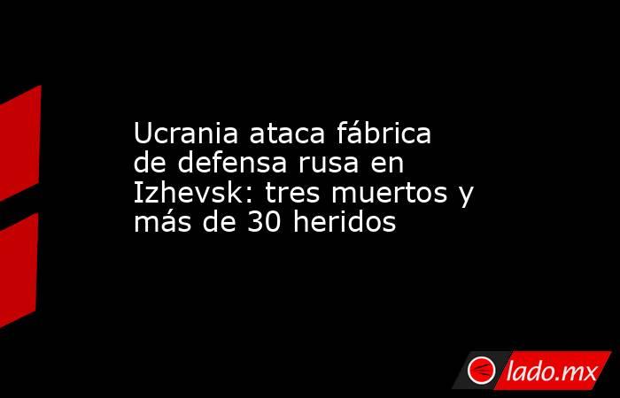 Ucrania ataca fábrica de defensa rusa en Izhevsk: tres muertos y más de 30 heridos. Noticias en tiempo real