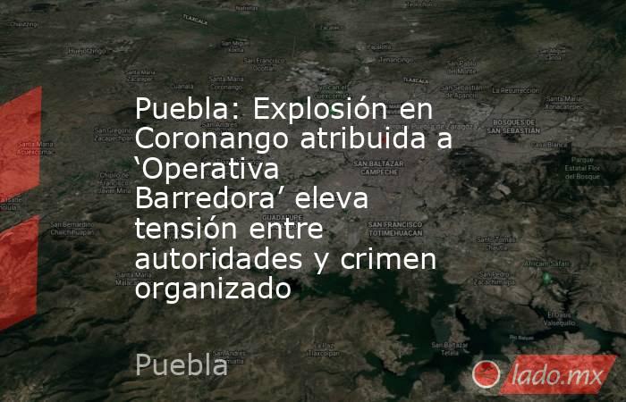 Puebla: Explosión en Coronango atribuida a ‘Operativa Barredora’ eleva tensión entre autoridades y crimen organizado. Noticias en tiempo real