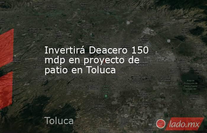 Invertirá Deacero 150 mdp en proyecto de patio en Toluca . Noticias en tiempo real