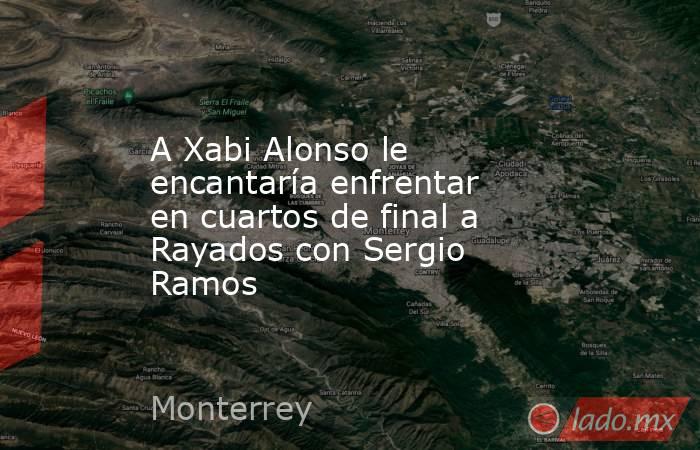 A Xabi Alonso le encantaría enfrentar en cuartos de final a Rayados con Sergio Ramos. Noticias en tiempo real