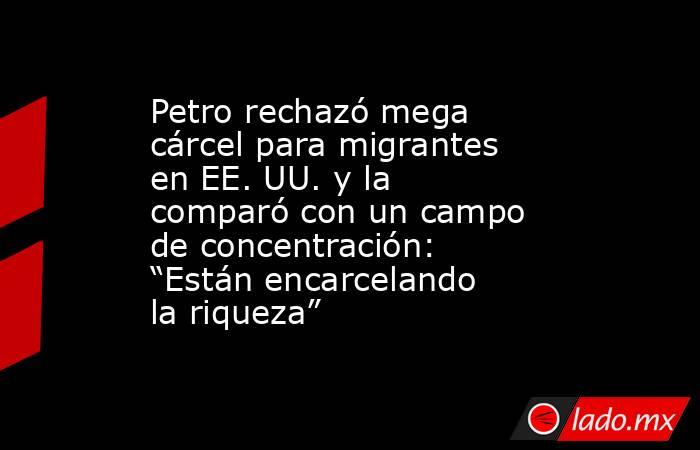 Petro rechazó mega cárcel para migrantes en EE. UU. y la comparó con un campo de concentración: “Están encarcelando la riqueza”. Noticias en tiempo real