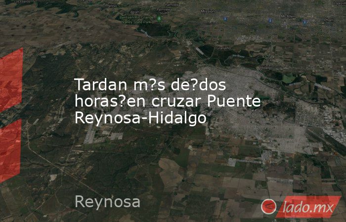 Tardan m?s de?dos horas?en cruzar Puente Reynosa-Hidalgo. Noticias en tiempo real