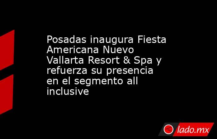 Posadas inaugura Fiesta Americana Nuevo Vallarta Resort & Spa y refuerza su presencia en el segmento all inclusive. Noticias en tiempo real