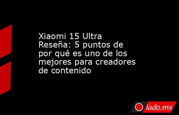 Xiaomi 15 Ultra Reseña: 5 puntos de por qué es uno de los mejores para creadores de contenido. Noticias en tiempo real