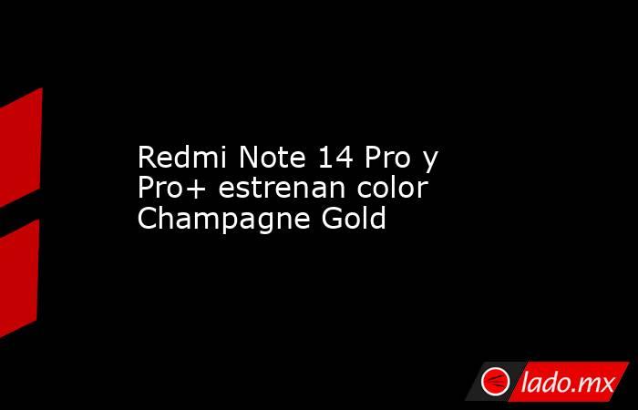 Redmi Note 14 Pro y Pro+ estrenan color Champagne Gold. Noticias en tiempo real